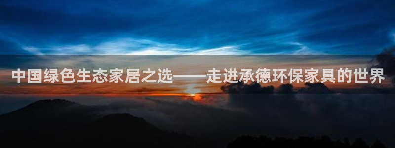沐鸣2平台手机登录：中国绿色生态家居之选——走进承德环保家具